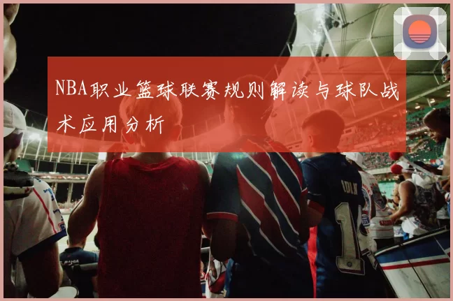 NBA职业篮球联赛规则解读与球队战术应用分析