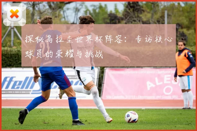 探秘乌拉圭世界杯阵容：专访核心球员的荣耀与挑战