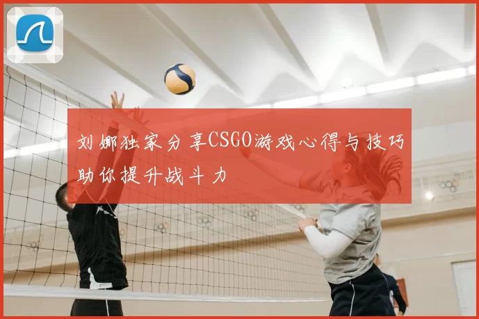 刘娜独家分享CSGO游戏心得与技巧助你提升战斗力