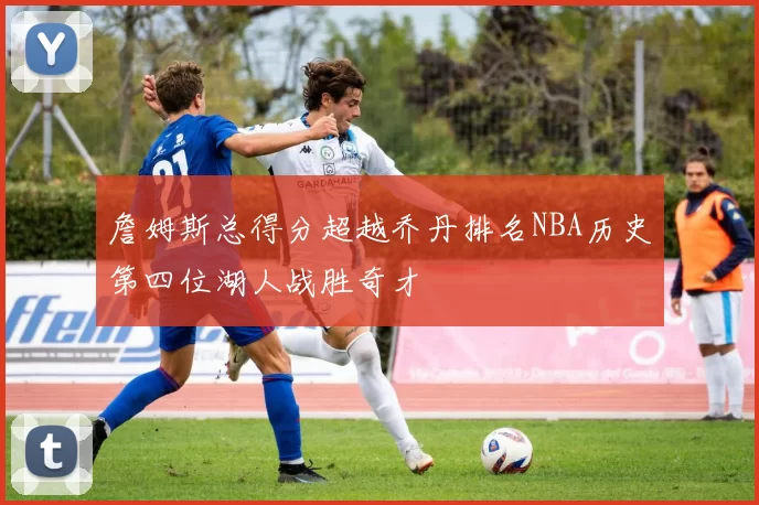 詹姆斯总得分超越乔丹排名NBA历史第四位湖人战胜奇才