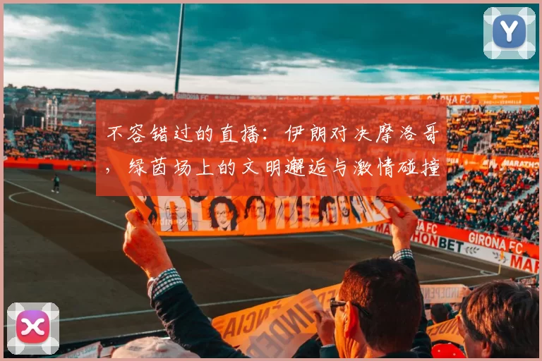 不容错过的直播：伊朗对决摩洛哥，绿茵场上的文明邂逅与激情碰撞