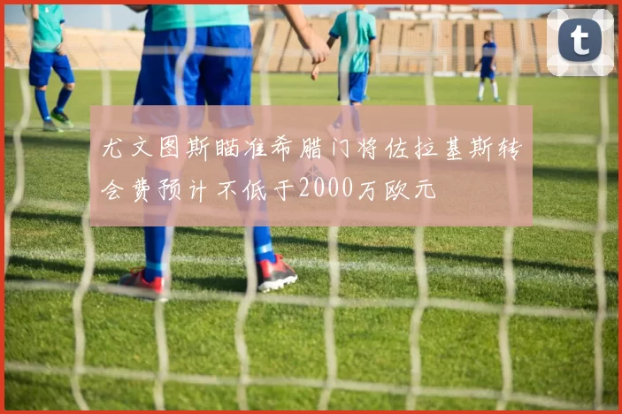 尤文图斯瞄准希腊门将佐拉基斯转会费预计不低于2000万欧元