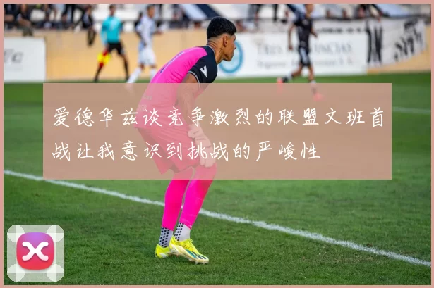 爱德华兹谈竞争激烈的联盟文班首战让我意识到挑战的严峻性