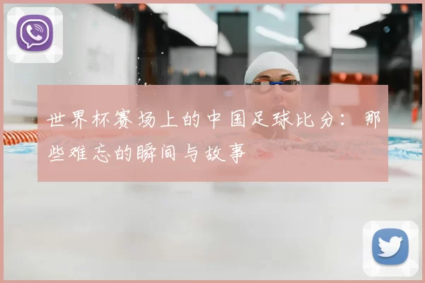 世界杯赛场上的中国足球比分:那些难忘的瞬间与故事