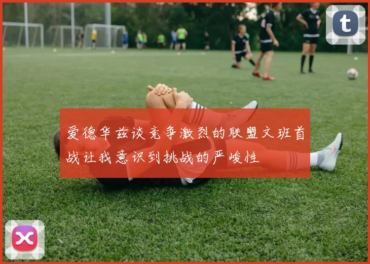 爱德华兹谈竞争激烈的联盟文班首战让我意识到挑战的严峻性
