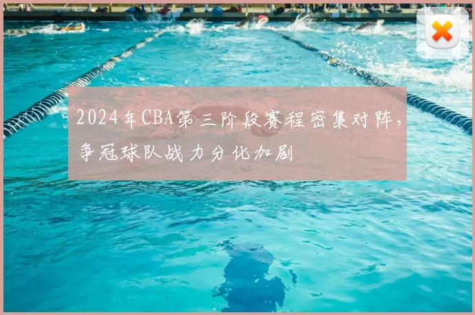 2024年CBA第三阶段赛程密集对阵，争冠球队战力分化加剧
