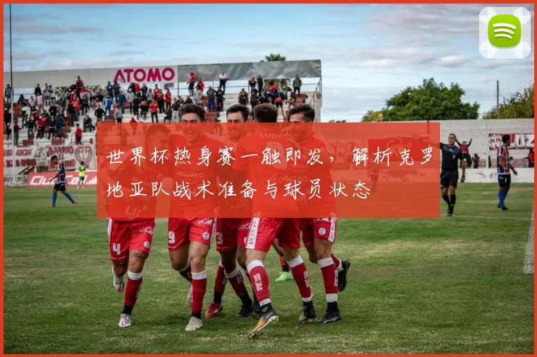 世界杯热身赛一触即发,解析克罗地亚队战术准备与球员状态