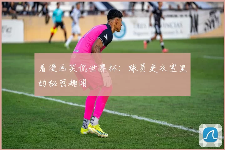 看漫画笑侃世界杯:球员更衣室里的秘密趣闻