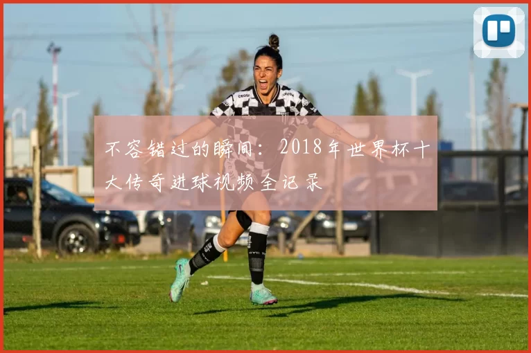 不容错过的瞬间：2018年世界杯十大传奇进球视频全记录