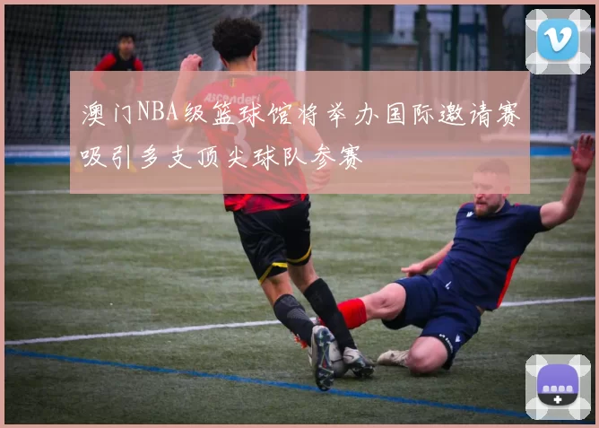 澳门NBA级篮球馆将举办国际邀请赛吸引多支顶尖球队参赛