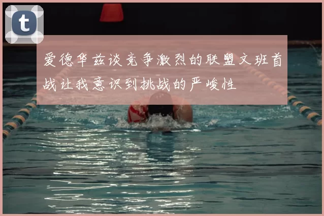 爱德华兹谈竞争激烈的联盟文班首战让我意识到挑战的严峻性