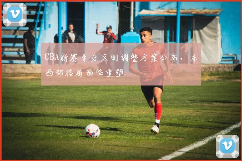 CBA新赛季分区制调整方案公布，东西部格局面临重塑