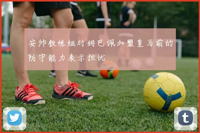 安帅教练组对姆巴佩加盟皇马前的防守能力表示担忧